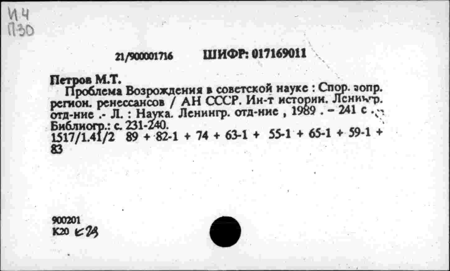 ﻿ЦЧ ПЬО
21/900001716 ШИФР: 017169011
Петров М.Т.
Проблема Возрождения в советской науке : Спор. аопр. регион, ренессансов / АН СССР. Ин-т истории. Лсничт». отд-ние .- Л. : Наука. Ленингр. отд-иие , 1989 . - 241 с Библиогр.: с. 231-240.	„ .	,. ,
1517/1.41/2 89 + 82-1 + 74 + 63-1 ♦ 55-1 + 65-1 ♦ 59-1 + 83
900201
К20